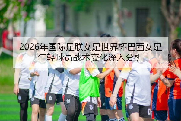 2026年国际足联女足世界杯巴西女足年轻球员战术变化深入分析